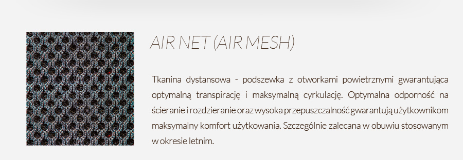 AIR NET (AIR MESH) - tkanina dystansowa - podszewka z otworkami powietrznymi gwarantująca optymalną transpirację i maksymalną cyrkulację. Optymalna odporność na ścieranie i rozdzieranie oraz wysoka przepuszczalność gwarantują użytkownikom maksymalny komfort użytkowania. Szczególnie zalecana w obuwiu stosowanym w okresie letnim.